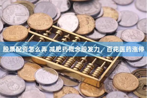 股票配资怎么弄 减肥药概念股发力，百花医药涨停
