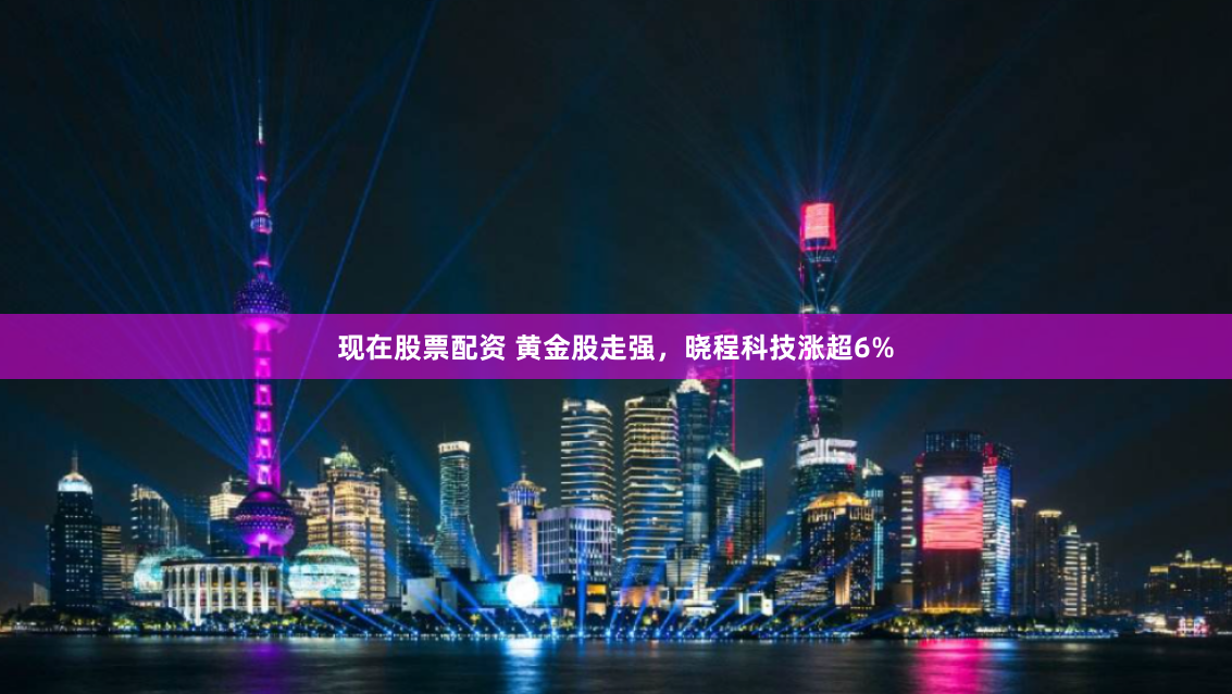 现在股票配资 黄金股走强，晓程科技涨超6%