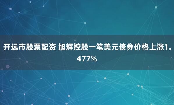开远市股票配资 旭辉控股一笔美元债券价格上涨1.477%