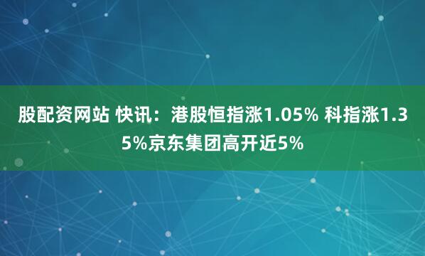 股配资网站 快讯：港股恒指涨1.05% 科指涨1.35%京东集团高开近5%