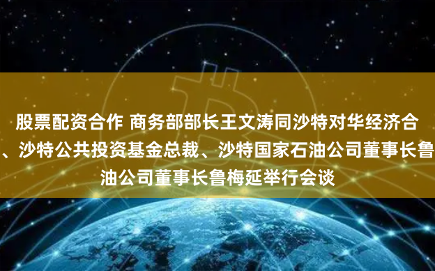 股票配资合作 商务部部长王文涛同沙特对华经济合作事务负责人、沙特公共投资基金总裁、沙特国家石油公司董事长鲁梅延举行会谈