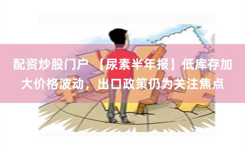 配资炒股门户 【尿素半年报】低库存加大价格波动，出口政策仍为关注焦点