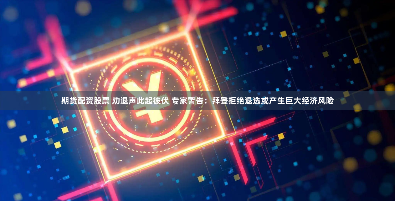期货配资股票 劝退声此起彼伏 专家警告：拜登拒绝退选或产生巨大经济风险