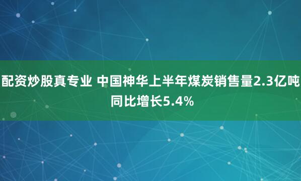 配资炒股真专业 中国神华上半年煤炭销售量2.3亿吨 同比增长5.4%