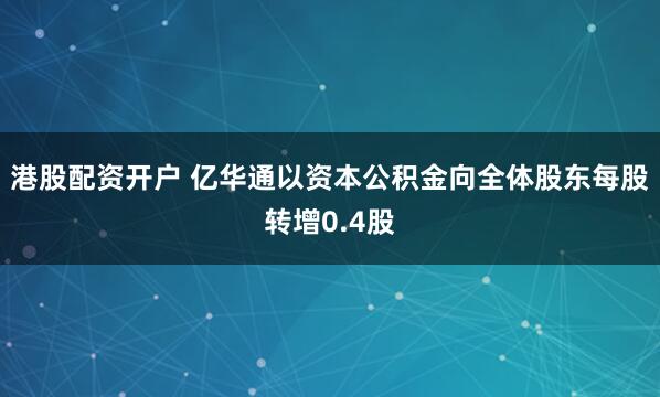 港股配资开户 亿华通以资本公积金向全体股东每股转增0.4股