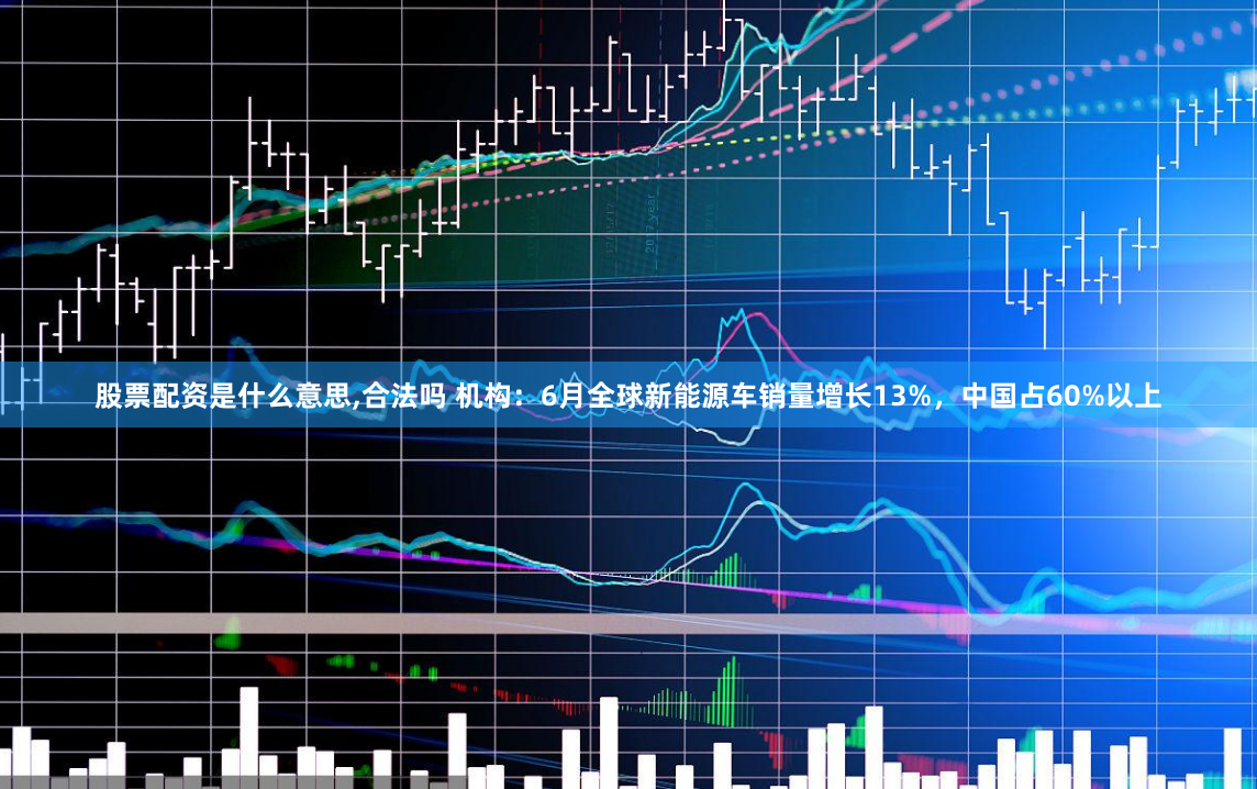 股票配资是什么意思,合法吗 机构：6月全球新能源车销量增长13%，中国占60%以上