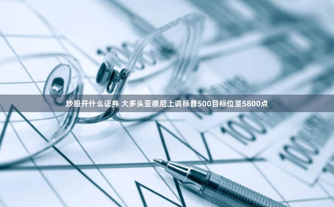 炒股开什么证券 大多头亚德尼上调标普500目标位至5800点