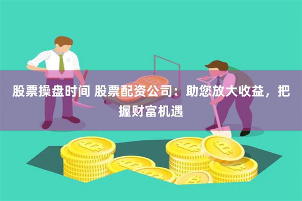 股票操盘时间 股票配资公司：助您放大收益，把握财富机遇