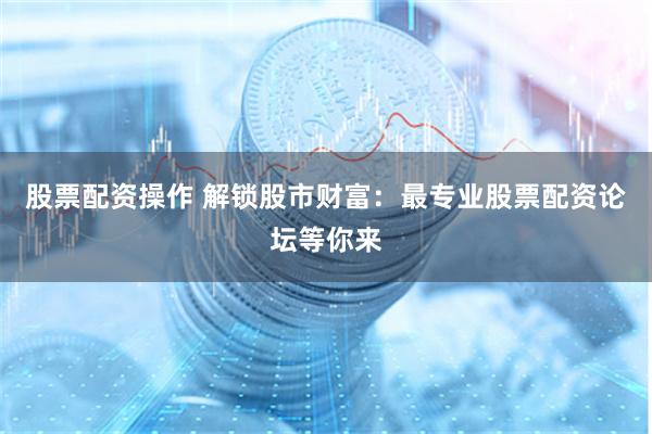股票配资操作 解锁股市财富：最专业股票配资论坛等你来