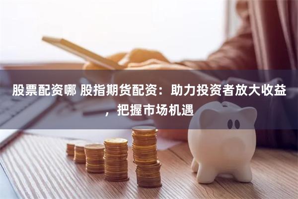 股票配资哪 股指期货配资：助力投资者放大收益，把握市场机遇