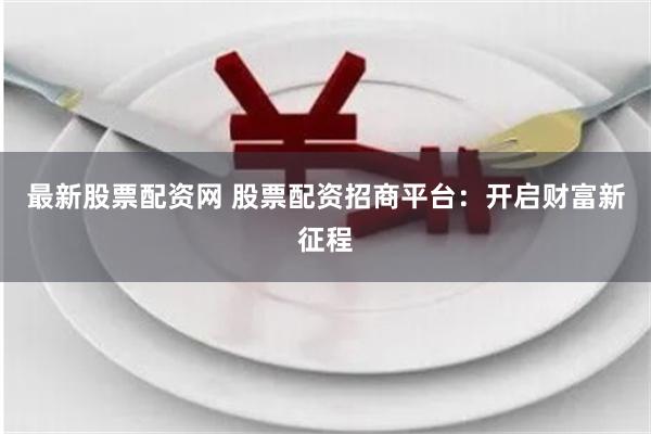 最新股票配资网 股票配资招商平台：开启财富新征程