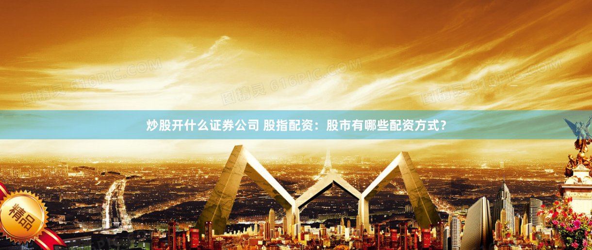 炒股开什么证券公司 股指配资：股市有哪些配资方式？