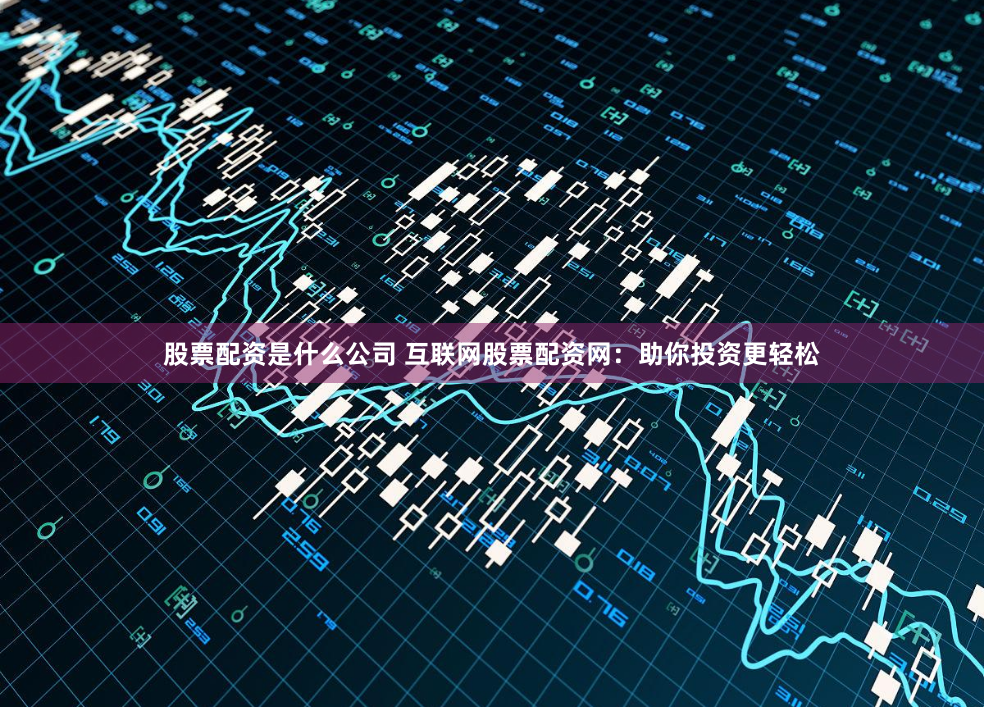 股票配资是什么公司 互联网股票配资网：助你投资更轻松