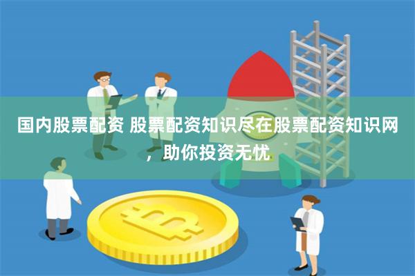 国内股票配资 股票配资知识尽在股票配资知识网，助你投资无忧