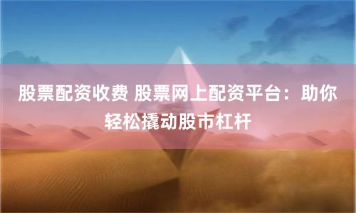 股票配资收费 股票网上配资平台：助你轻松撬动股市杠杆