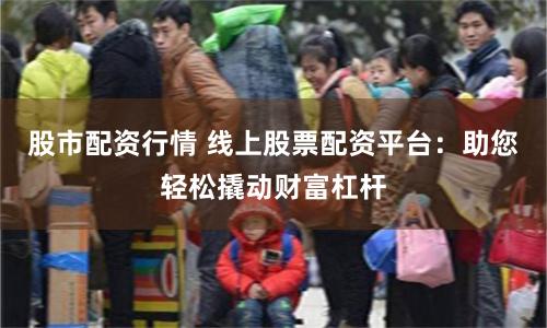 股市配资行情 线上股票配资平台：助您轻松撬动财富杠杆