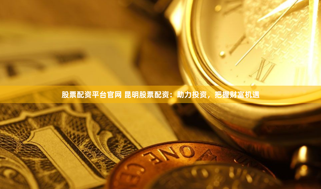 股票配资平台官网 昆明股票配资：助力投资，把握财富机遇