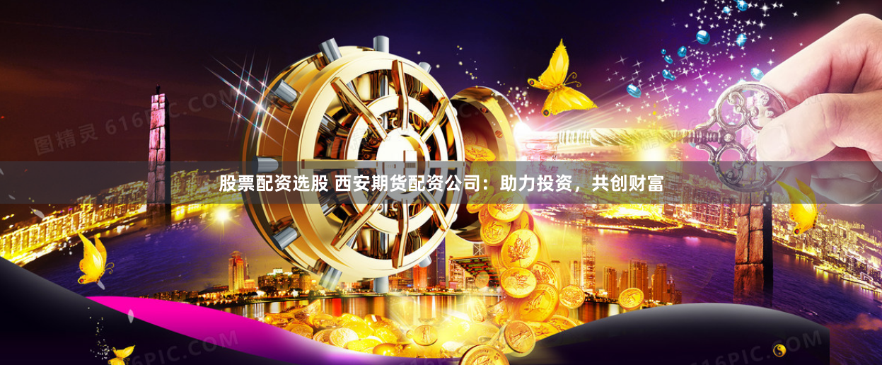 股票配资选股 西安期货配资公司：助力投资，共创财富
