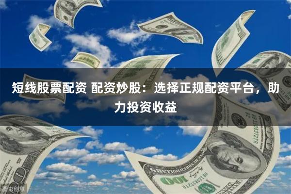 短线股票配资 配资炒股：选择正规配资平台，助力投资收益