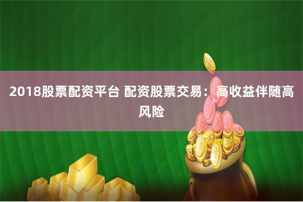 2018股票配资平台 配资股票交易：高收益伴随高风险