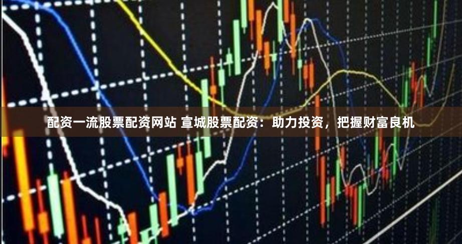 配资一流股票配资网站 宣城股票配资：助力投资，把握财富良机