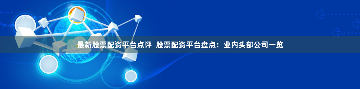 最新股票配资平台点评  股票配资平台盘点：业内头部公司一览