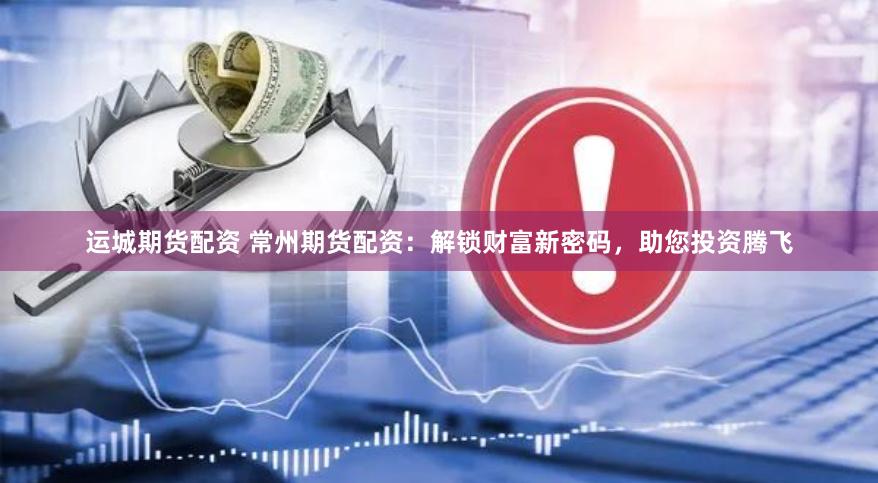 运城期货配资 常州期货配资：解锁财富新密码，助您投资腾飞