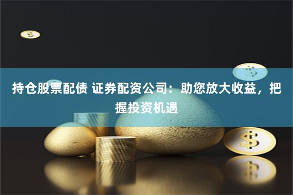持仓股票配债 证券配资公司：助您放大收益，把握投资机遇