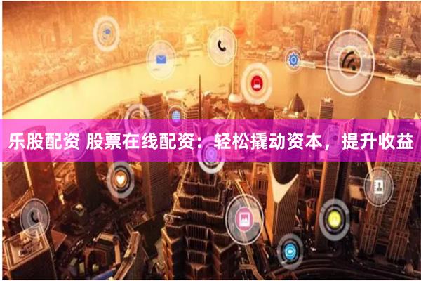 乐股配资 股票在线配资：轻松撬动资本，提升收益