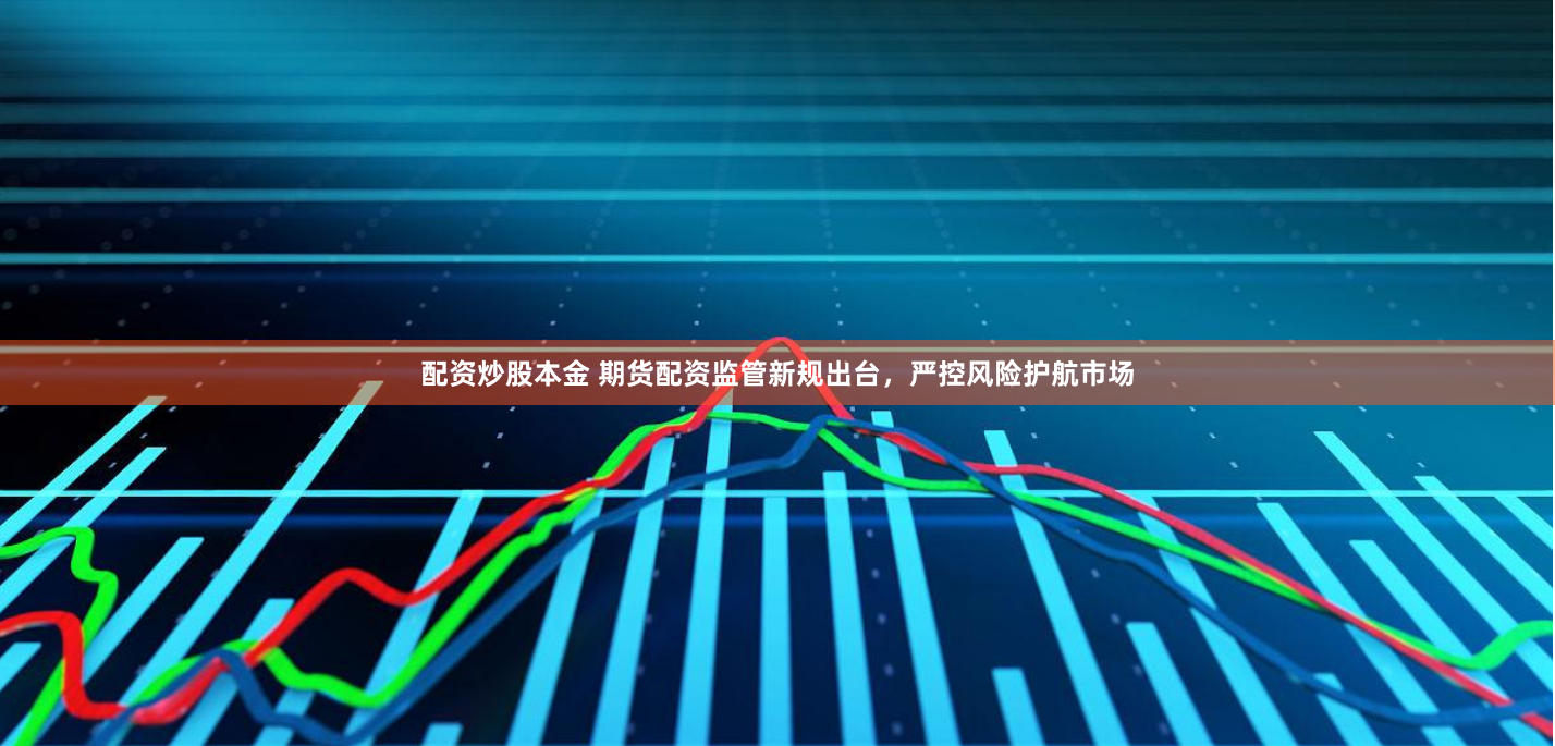 配资炒股本金 期货配资监管新规出台，严控风险护航市场