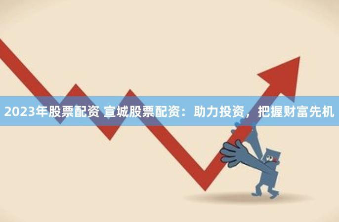 2023年股票配资 宣城股票配资：助力投资，把握财富先机