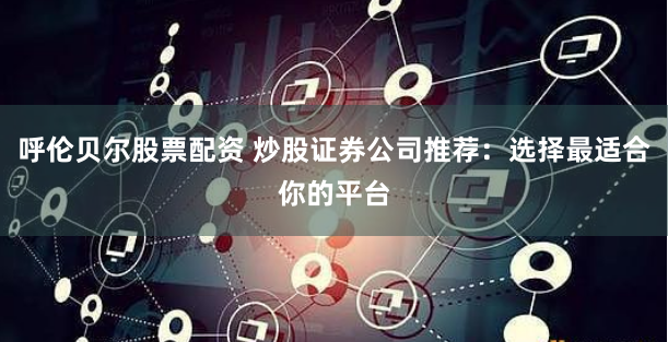 呼伦贝尔股票配资 炒股证券公司推荐：选择最适合你的平台