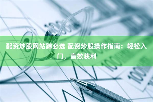 配资炒股网站蹿必选 配资炒股操作指南：轻松入门，高效获利
