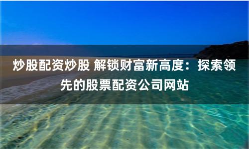 炒股配资炒股 解锁财富新高度：探索领先的股票配资公司网站