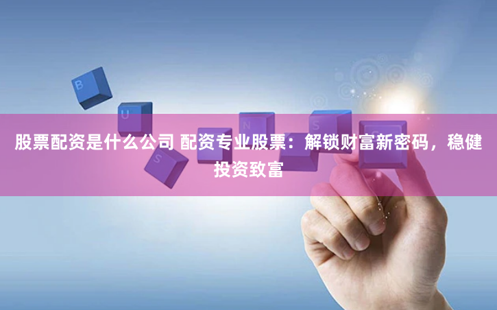 股票配资是什么公司 配资专业股票：解锁财富新密码，稳健投资致富