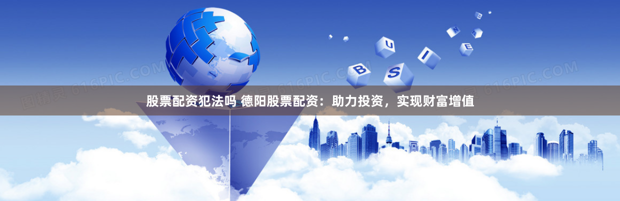 股票配资犯法吗 德阳股票配资：助力投资，实现财富增值