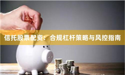 信托股票配资：合规杠杆策略与风控指南