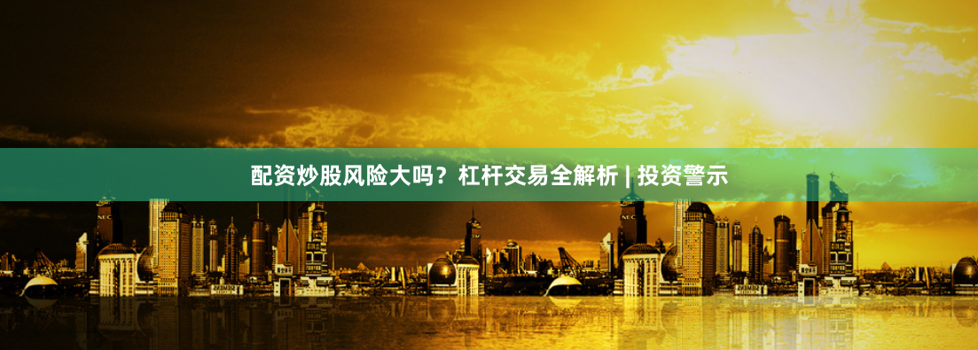 配资炒股风险大吗？杠杆交易全解析 | 投资警示